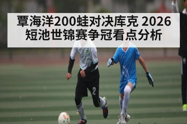 覃海洋200蛙对决库克 2026短池世锦赛争冠看点分析